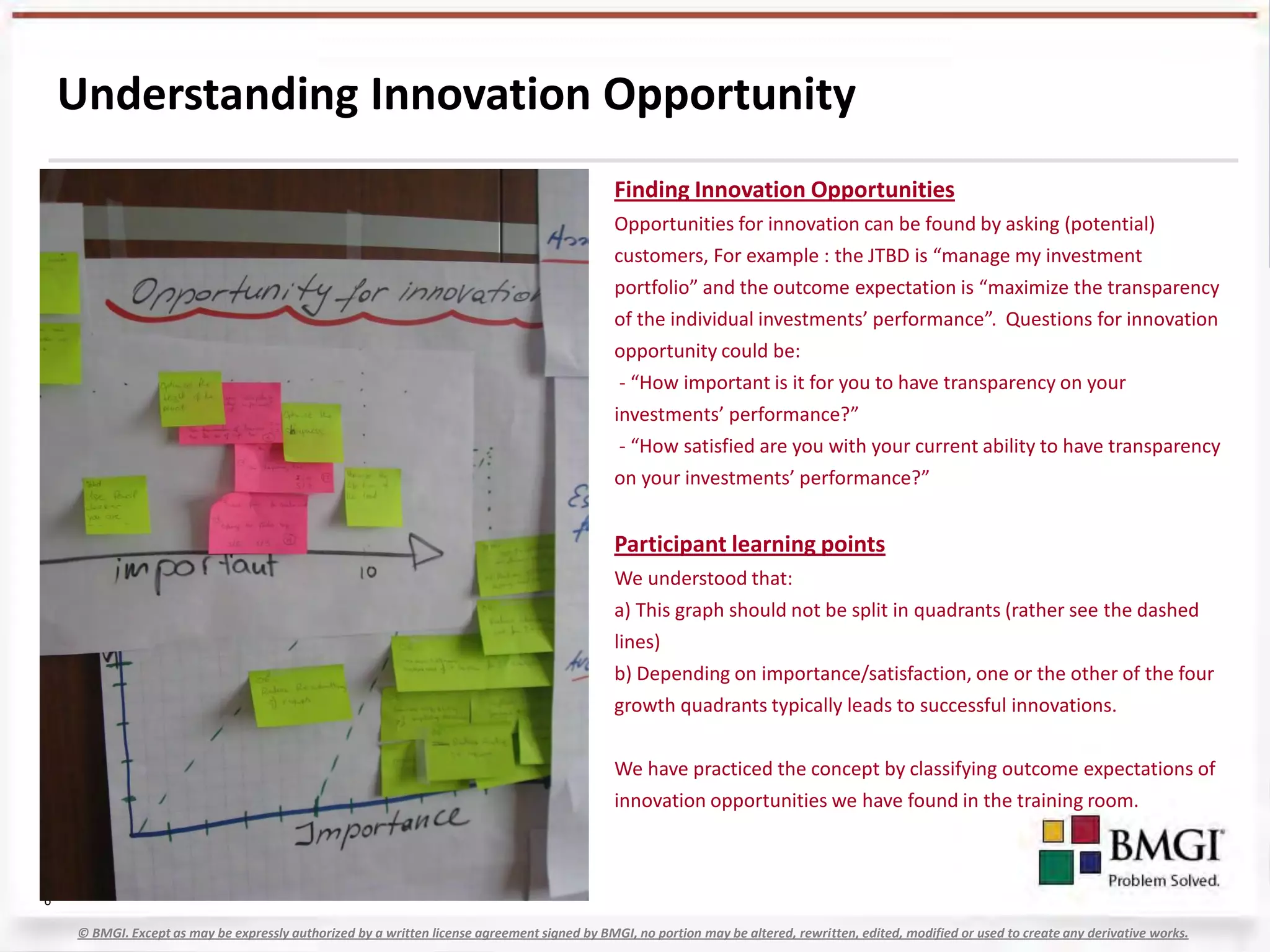 Understanding Innovation Opportunity
                                                                                              Finding Innovation Opportunities
                                                                                              Opportunities for innovation can be found by asking (potential)
                                                                                              customers, For example : the JTBD is “manage my investment
                                                                                              portfolio” and the outcome expectation is “maximize the transparency
                                                                                              of the individual investments’ performance”. Questions for innovation
                                                                                              opportunity could be:
                                                                                               - “How important is it for you to have transparency on your
                                                                                              investments’ performance?”
                                                                                               - “How satisfied are you with your current ability to have transparency
                                                                                              on your investments’ performance?”


                                                                                              Participant learning points
                                                                                              We understood that:
                                                                                              a) This graph should not be split in quadrants (rather see the dashed
                                                                                              lines)
                                                                                              b) Depending on importance/satisfaction, one or the other of the four
                                                                                              growth quadrants typically leads to successful innovations.


                                                                                              We have practiced the concept by classifying outcome expectations of
                                                                                              innovation opportunities we have found in the training room.



6

    © BMGI. Except as may be expressly authorized by a written license agreement signed by BMGI, no portion may be altered, rewritten, edited, modified or used to create any derivative works.
 