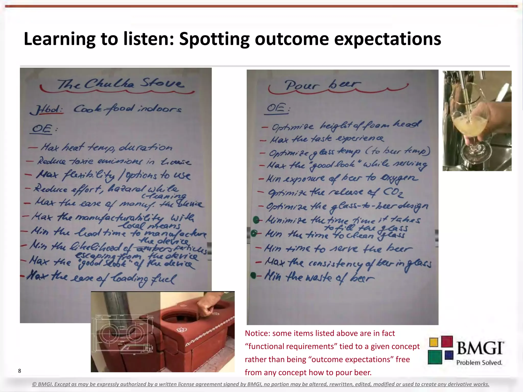Learning to listen: Spotting outcome expectations




                                                                                           Notice: some items listed above are in fact
                                                                                           “functional requirements” tied to a given concept
                                                                                           rather than being “outcome expectations” free
8                                                                                          from any concept how to pour beer.
    © BMGI. Except as may be expressly authorized by a written license agreement signed by BMGI, no portion may be altered, rewritten, edited, modified or used to create any derivative works.
 