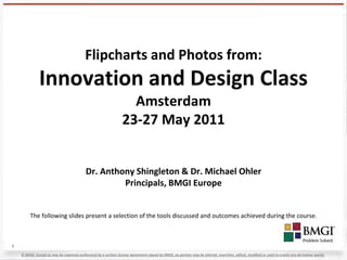 Flipcharts and Photos from:
               Innovation and Design Class
                                                                    Amsterdam
                                                                  23-27 May 2011


                                           Dr. Anthony Shingleton & Dr. Michael Ohler
                                                    Principals, BMGI Europe


         The following slides present a selection of the tools discussed and outcomes achieved during the course.



1

    © BMGI. Except as may be expressly authorized by a written license agreement signed by BMGI, no portion may be altered, rewritten, edited, modified or used to create any derivative works.
 