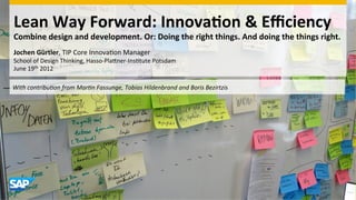 Lean	
  Way	
  Forward:	
  Innova0on	
  &	
  Eﬃciency	
  	
  
  Combine	
  design	
  and	
  development.	
  Or:	
  Doing	
  the	
  right	
  things.	
  And	
  doing	
  the	
  things	
  right.	
  
  Jochen	
  Gürtler,	
  TIP	
  Core	
  Innova-on	
  Manager	
  
  School	
  of	
  Design	
  Thinking,	
  Hasso-­‐Pla;ner-­‐Ins-tute	
  Potsdam	
  
  June	
  19th	
  2012	
  
  	
  
	
  	
  With	
  contribu,on	
  from	
  Mar,n	
  Fassunge,	
  Tobias	
  Hildenbrand	
  and	
  Boris	
  Bezirtzis	
  
 