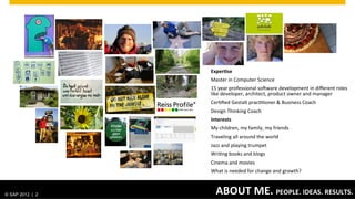 Exper0se	
  
                                                          Master	
  in	
  Computer	
  Science	
  
                                                          15	
  year	
  professional	
  soHware	
  development	
  in	
  diﬀerent	
  roles	
  
                                                          like	
  developer,	
  architect,	
  product	
  owner	
  and	
  manager	
  
                                                          Cer-ﬁed	
  Gestalt	
  prac--oner	
  &	
  Business	
  Coach	
  	
  
                                                          Design	
  Thinking	
  Coach	
  
                                                          Interests	
  
                                                          My	
  children,	
  my	
  family,	
  my	
  friends	
  
                                                          Traveling	
  all	
  around	
  the	
  world	
  
                                                          Jazz	
  and	
  playing	
  trumpet	
  
                                                          Wri-ng	
  books	
  and	
  blogs	
  
                                                          Cinema	
  and	
  movies	
  
                                                          What	
  is	
  needed	
  for	
  change	
  and	
  growth?	
  
                                                          	
  

© SAP 2012 | AG. All rights reserved.
   ©  2012 SAP 2                                    ABOUT	
  ME.	
   TITLE STYLE
                                        CLICK TO EDIT MASTER PEOPLE.	
  IDEAS.	
  RESULTS.	
                                            2
 