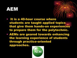 AEM It is a 40-hour course where students are taught applied topics that give them hands-on experiences to prepare them for the polytechnic. AEMs are geared towards enhancing the learning experience of students through practice-oriented approaches. 