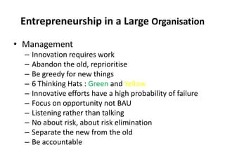 Entrepreneurship in a Large Organisation ManagementInnovation requires workAbandon the old, reprioritiseBe greedy for new things6 Thinking Hats : Green and YellowInnovative efforts have a high probability of failureFocus on opportunity not BAUListening rather than talkingNo about risk, about risk eliminationSeparate the new from the oldBe accountable