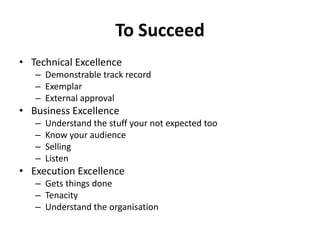 To SucceedTechnical ExcellenceDemonstrable track recordExemplarExternal approvalBusiness ExcellenceUnderstand the stuff your not expected tooKnow your audienceSellingListenExecution ExcellenceGets things doneTenacityUnderstand the organisation