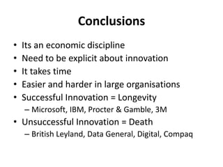 ConclusionsIts an economic disciplineNeed to be explicit about innovationIt takes timeEasier and harder in large organisationsSuccessful Innovation = LongevityMicrosoft, IBM, Procter & Gamble, 3MUnsuccessful Innovation = DeathBritish Leyland, Data General, Digital, Compaq