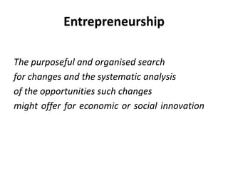 EntrepreneurshipThe purposeful and organised search for changes and the systematic analysis of the opportunities such changes might offer for economic or social innovation