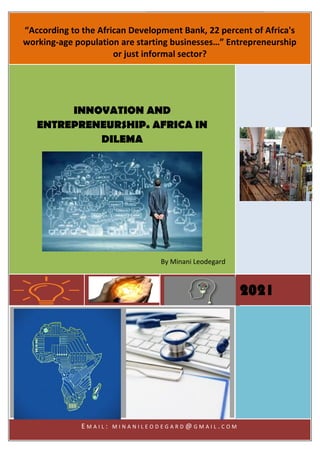 INNOVATION AND
ENTREPRENEURSHIP.
AFRICA IN DILEMA
[Type the document subtitle]
[Type the abstract of the document here. The abstract is typically a short
summary of the contents of the document. Type the abstract of the document
here. The abstract is typically a short summary of the contents of the
document.]
2021
By Minani Leodegard
[Type the company name]
24-05-21
[Draw your reader in with an engaging
abstract. It is typically a short summary of
the document. When you’re ready to add
your content, just click here and start
typing.]
INNOVATION
AND
ENTREPRENE
URSHIP.
AFRICA IN
DILEMA
[Document subtitle]
By Minani Leodegard
“According to the African Development Bank, 22 percent of Africa's
working-age population are starting businesses…” Entrepreneurship
or just informal sector?
2021
INNOVATION AND
ENTREPRENEURSHIP. AFRICA IN
DILEMA
By Minani Leodegard
E M A I L : M I N A N I L E O D E G A R D @ G M A I L . C O M
 