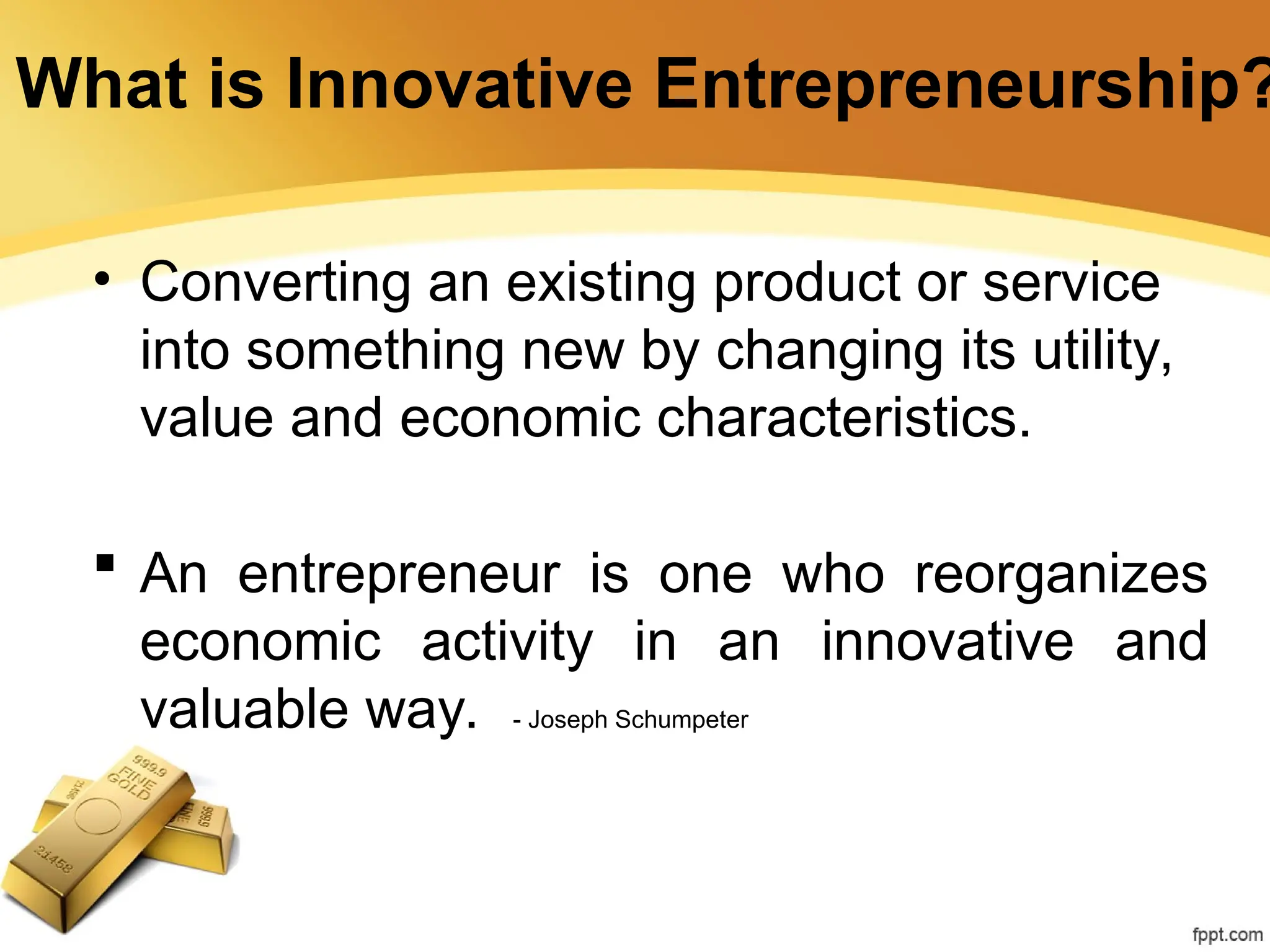 • Converting an existing product or service
into something new by changing its utility,
value and economic characteristics.
 An entrepreneur is one who reorganizes
economic activity in an innovative and
valuable way. - Joseph Schumpeter
What is Innovative Entrepreneurship?
 