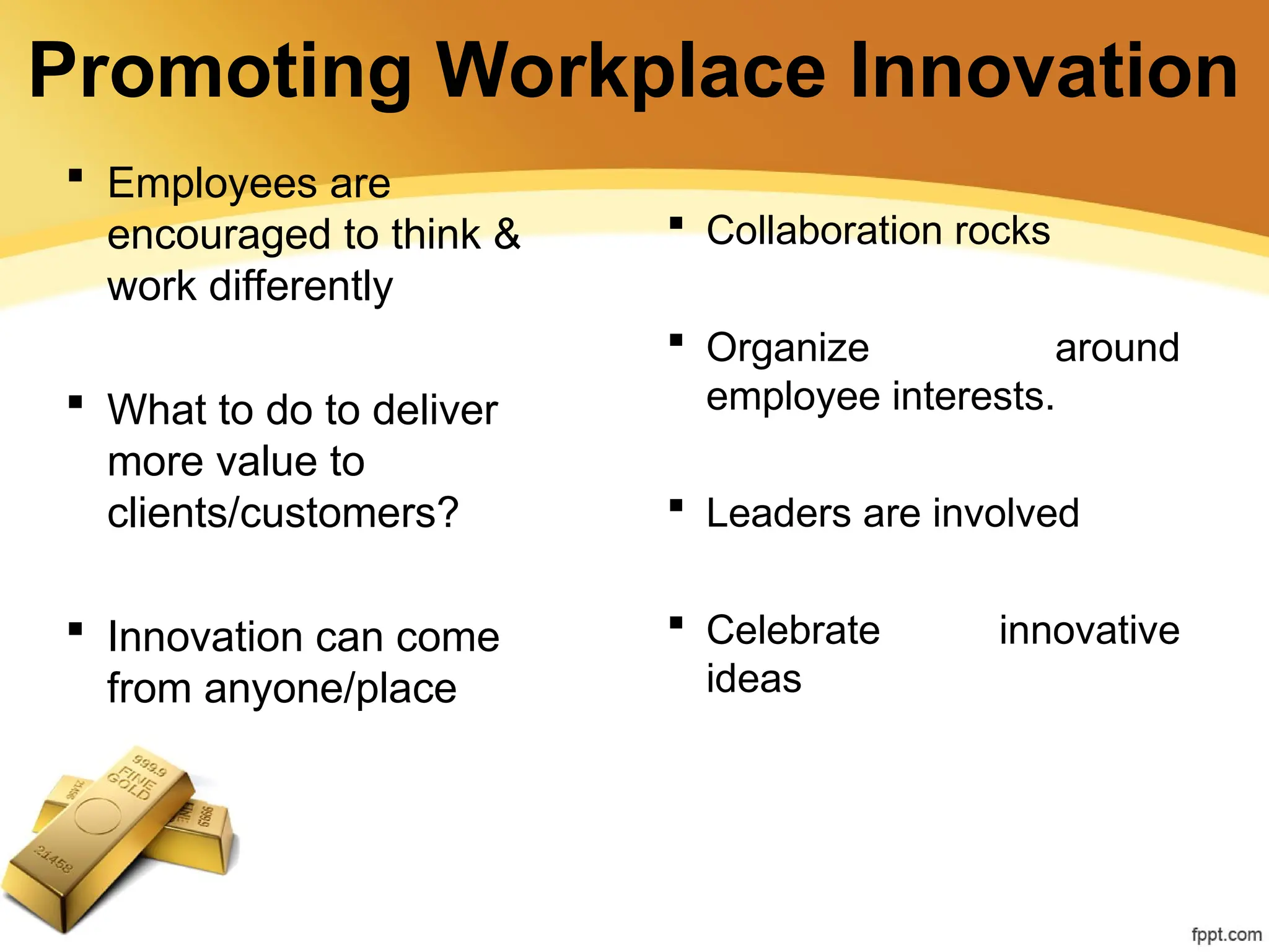 Promoting Workplace Innovation
 Employees are
encouraged to think &
work differently
 What to do to deliver
more value to
clients/customers?
 Innovation can come
from anyone/place
 Collaboration rocks
 Organize around
employee interests.
 Leaders are involved
 Celebrate innovative
ideas
 