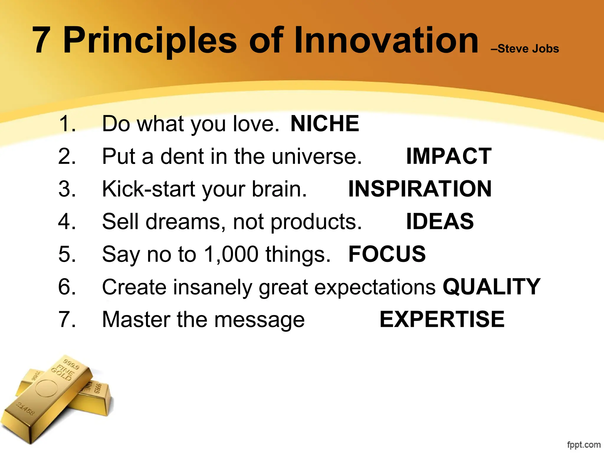 7 Principles of Innovation –Steve Jobs
1. Do what you love. NICHE
2. Put a dent in the universe. IMPACT
3. Kick-start your brain. INSPIRATION
4. Sell dreams, not products. IDEAS
5. Say no to 1,000 things. FOCUS
6. Create insanely great expectations QUALITY
7. Master the message EXPERTISE
 