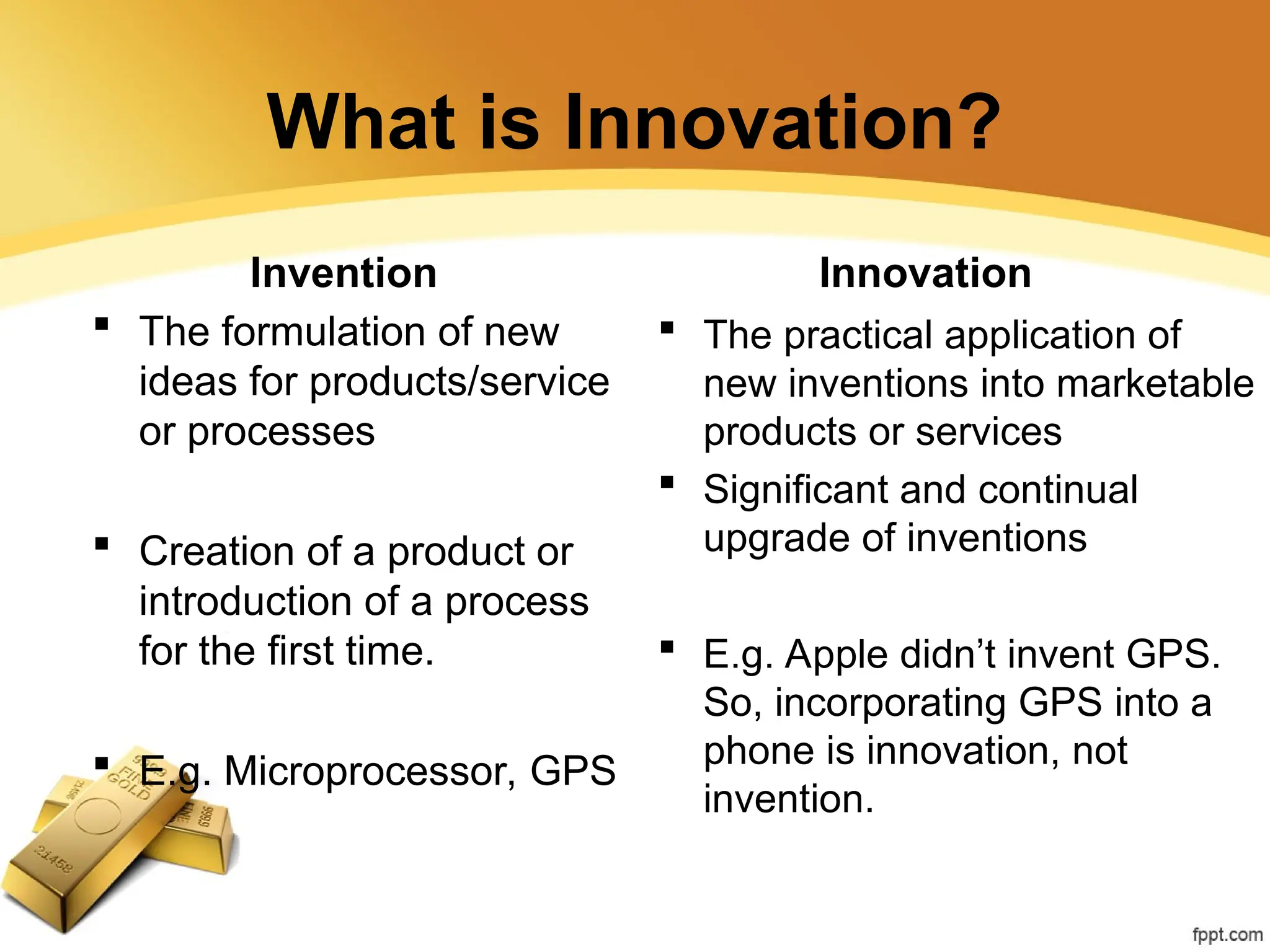 What is Innovation?
Invention
 The formulation of new
ideas for products/service
or processes
 Creation of a product or
introduction of a process
for the first time.
 E.g. Microprocessor, GPS
Innovation
 The practical application of
new inventions into marketable
products or services
 Significant and continual
upgrade of inventions
 E.g. Apple didn’t invent GPS.
So, incorporating GPS into a
phone is innovation, not
invention.
 