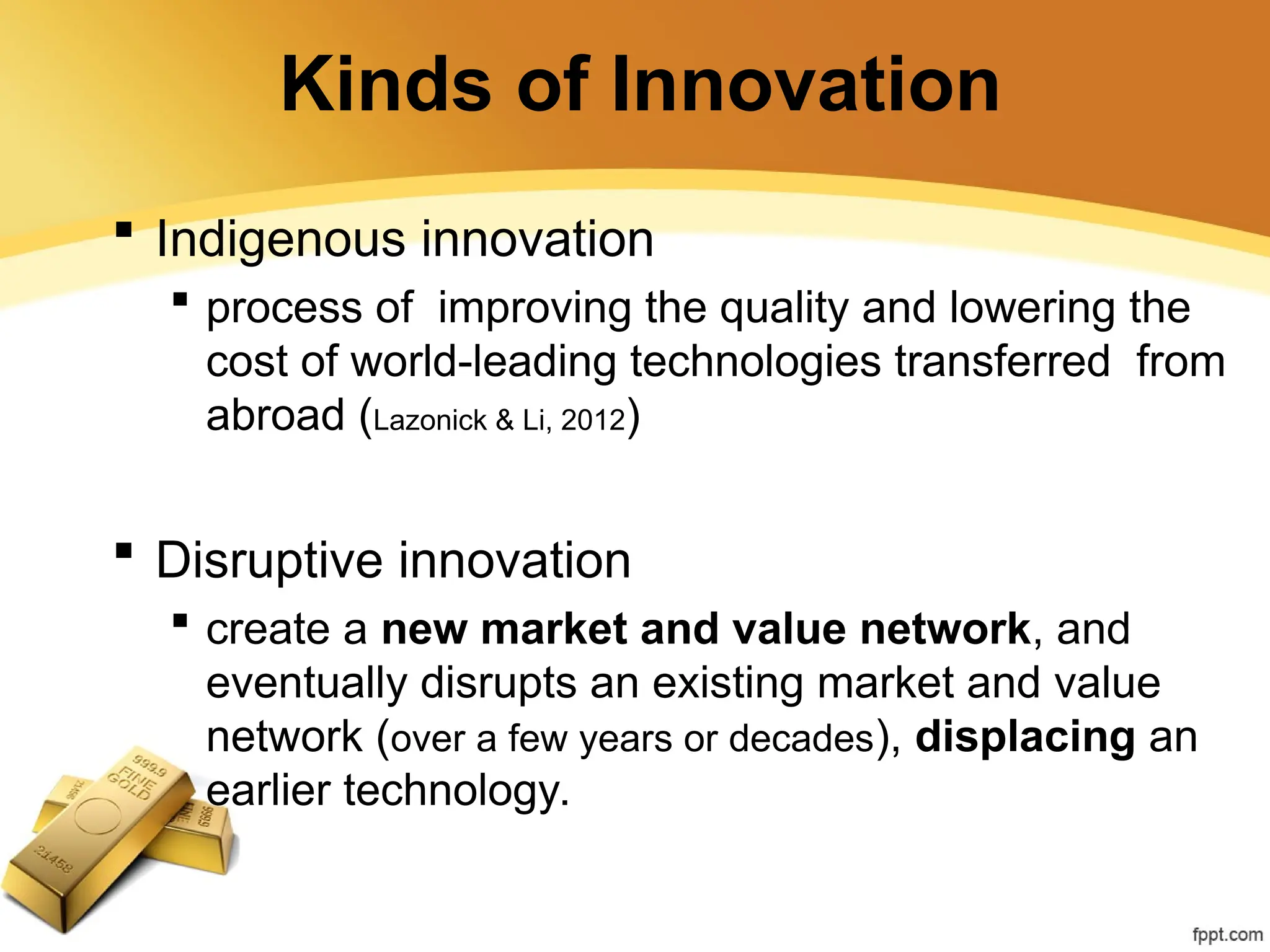 Kinds of Innovation
 Indigenous innovation
 process of improving the quality and lowering the
cost of world-leading technologies transferred from
abroad (Lazonick & Li, 2012)
 Disruptive innovation
 create a new market and value network, and
eventually disrupts an existing market and value
network (over a few years or decades), displacing an
earlier technology.
 