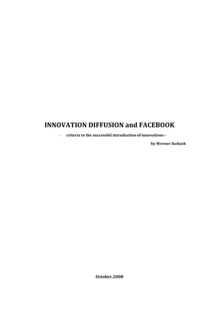  
 
 
 
 

 
 
 

 
 
 

    INNOVATION DIFFUSION and FACEBOOK 
       ‐   criteria to the successful introduction of innovations ­ 

                                                          by Werner Iucksch 

 
                                    
                                    

                                    

                                    
                                    
                                    

                                    
                                    
                                    

                                    
                                    
                                    
                                    

                           October.2008 
 