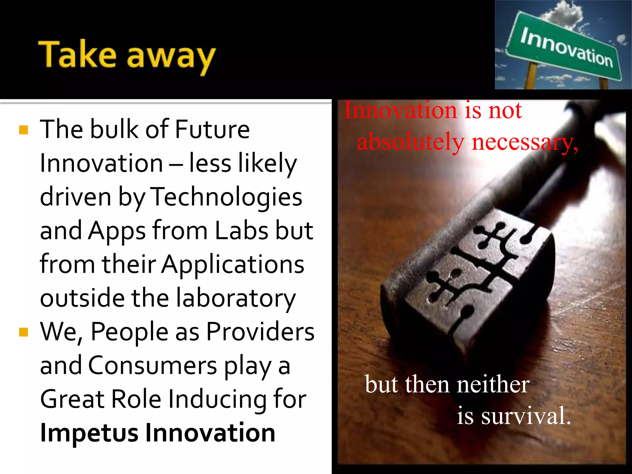 Innovation is not
   The bulk of Future          absolutely necessary,
    Innovation – less likely
    driven by Technologies
    and Apps from Labs but
    from their Applications
    outside the laboratory
   We, People as Providers
    and Consumers play a
                                but then neither
    Great Role Inducing for
                                         is survival.
    Impetus Innovation
 