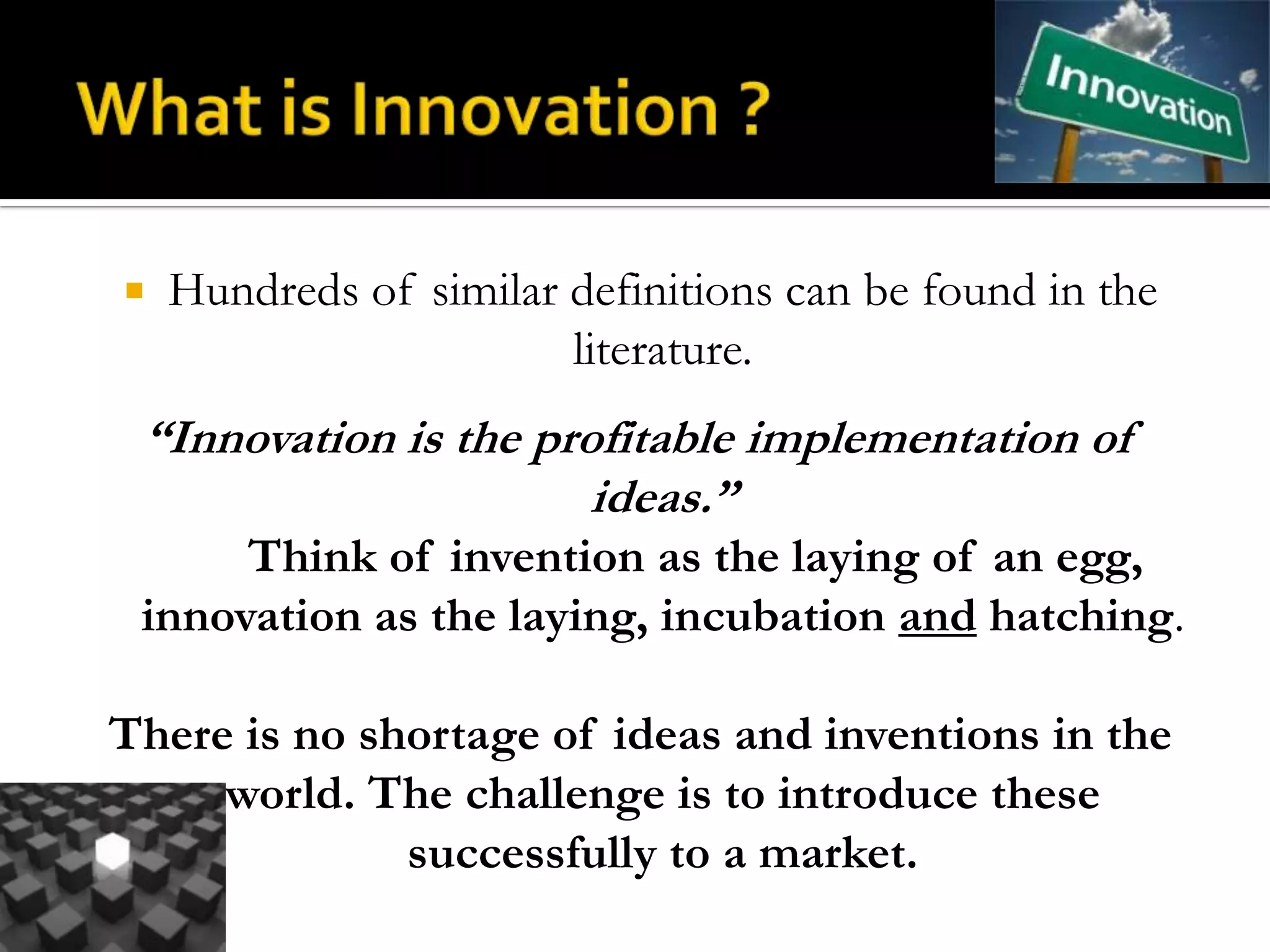    Hundreds of similar definitions can be found in the
                        literature.
 “Innovation is the profitable implementation of
                       ideas.”
      Think of invention as the laying of an egg,
 innovation as the laying, incubation and hatching.

There is no shortage of ideas and inventions in the
     world. The challenge is to introduce these
              successfully to a market.
 