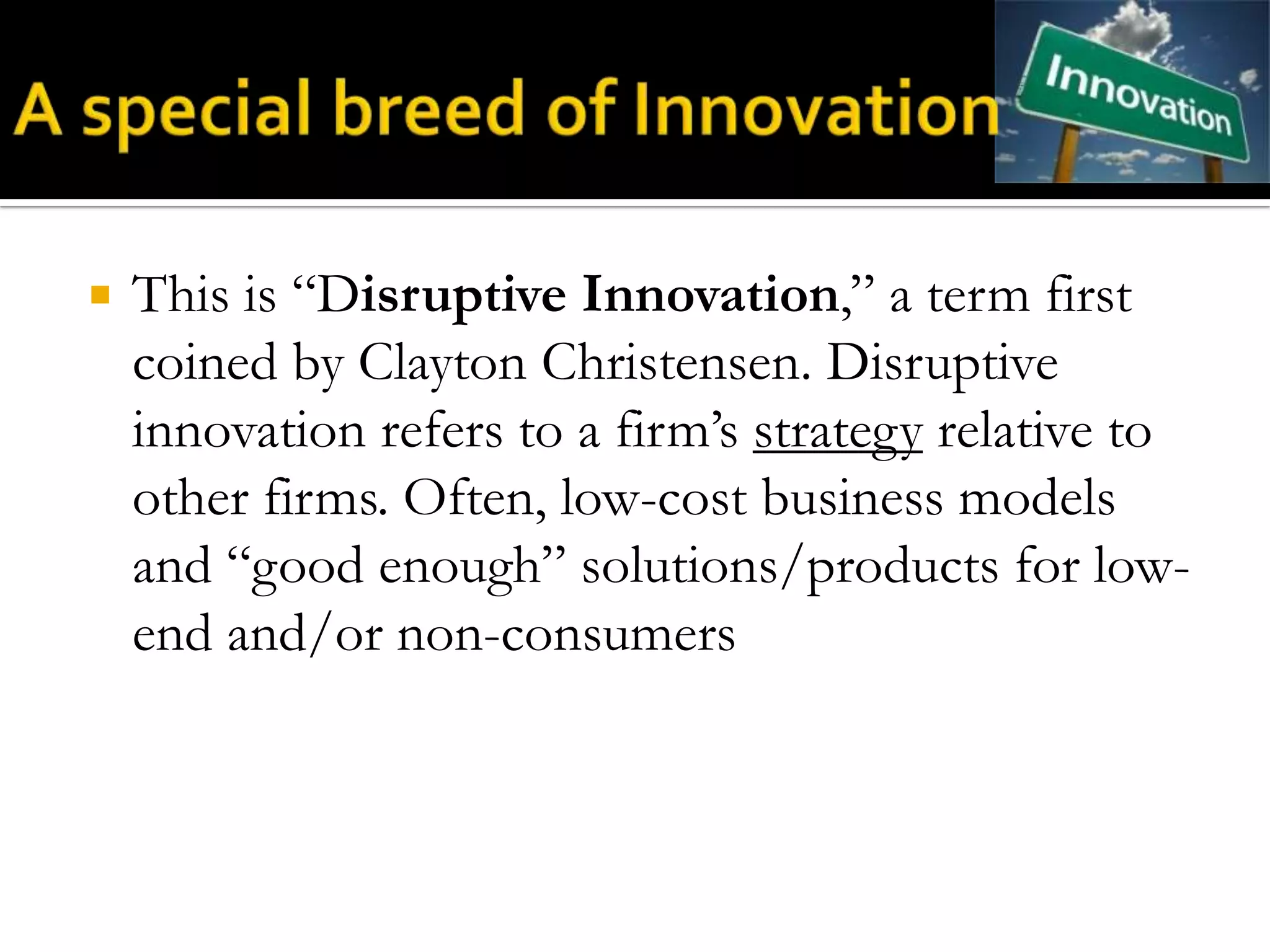    This is “Disruptive Innovation,” a term first
    coined by Clayton Christensen. Disruptive
    innovation refers to a firm’s strategy relative to
    other firms. Often, low-cost business models
    and “good enough” solutions/products for low-
    end and/or non-consumers
 