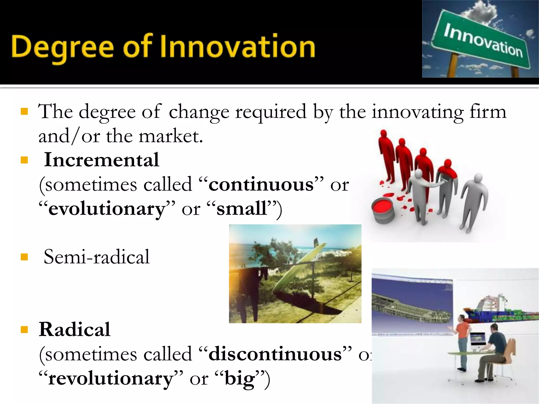  The degree of change required by the innovating firm
  and/or the market.
 Incremental
  (sometimes called “continuous” or
  “evolutionary” or “small”)

   Semi-radical


   Radical
    (sometimes called “discontinuous” or
    “revolutionary” or “big”)
 