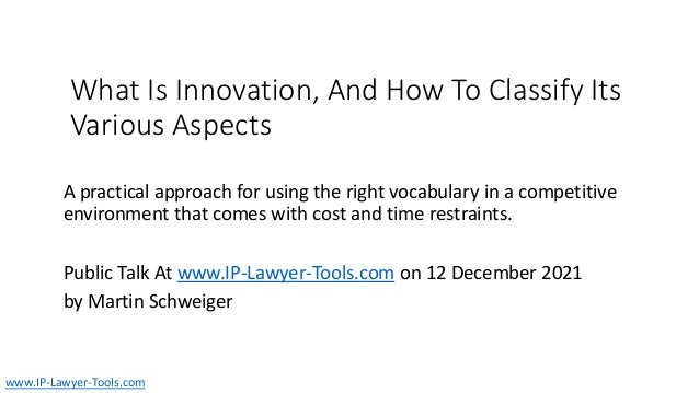 What Is Innovation, And How To Classify Its
Various Aspects
A practical approach for using the right vocabulary in a competitive
environment that comes with cost and time restraints.
Public Talk At www.IP-Lawyer-Tools.com on 12 December 2021
by Martin Schweiger
www.IP-Lawyer-Tools.com
 