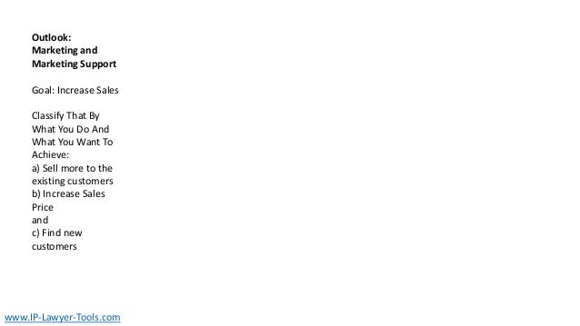 Outlook:
Marketing and
Marketing Support
Goal: Increase Sales
Classify That By
What You Do And
What You Want To
Achieve:
a) Sell more to the
existing customers
b) Increase Sales
Price
and
c) Find new
customers
www.IP-Lawyer-Tools.com
 
