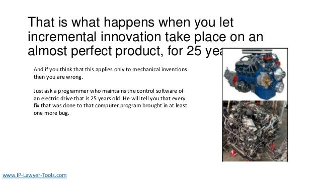 That is what happens when you let
incremental innovation take place on an
almost perfect product, for 25 years.
And if you think that this applies only to mechanical inventions
then you are wrong.
Just ask a programmer who maintains the control software of
an electric drive that is 25 years old. He will tell you that every
fix that was done to that computer program brought in at least
one more bug.
www.IP-Lawyer-Tools.com
 