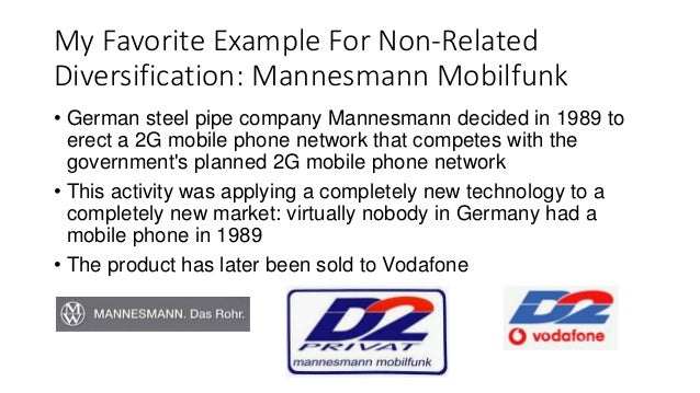 My Favorite Example For Non-Related
Diversification: Mannesmann Mobilfunk
• German steel pipe company Mannesmann decided in 1989 to
erect a 2G mobile phone network that competes with the
government's planned 2G mobile phone network
• This activity was applying a completely new technology to a
completely new market: virtually nobody in Germany had a
mobile phone in 1989
• The product has later been sold to Vodafone
 