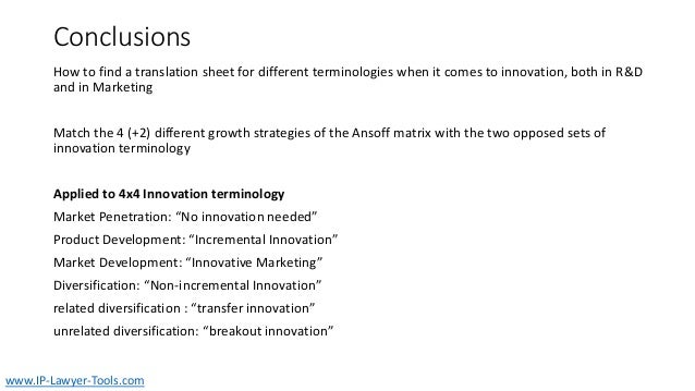 Conclusions
How to find a translation sheet for different terminologies when it comes to innovation, both in R&D
and in Marketing
Match the 4 (+2) different growth strategies of the Ansoff matrix with the two opposed sets of
innovation terminology
Applied to 4x4 Innovation terminology
Market Penetration: “No innovation needed”
Product Development: “Incremental Innovation”
Market Development: “Innovative Marketing”
Diversification: “Non-incremental Innovation”
related diversification : “transfer innovation”
unrelated diversification: “breakout innovation”
www.IP-Lawyer-Tools.com
 