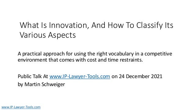 What Is Innovation, And How To Classify Its
Various Aspects
A practical approach for using the right vocabulary in a competitive
environment that comes with cost and time restraints.
Public Talk At www.IP-Lawyer-Tools.com on 24 December 2021
by Martin Schweiger
www.IP-Lawyer-Tools.com
 