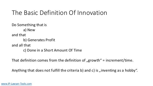 The Basic Definition Of Innovation
Do Something that is
a) New
and that
b) Generates Profit
and all that
c) Done in a Short Amount Of Time
That definition comes from the definition of „growth“ = increment/time.
Anything that does not fulfill the criteria b) and c) is „inventing as a hobby“.
www.IP-Lawyer-Tools.com
 