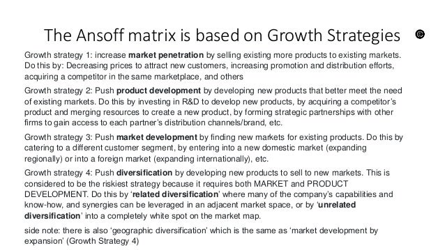 The Ansoff matrix is based on Growth Strategies
Growth strategy 1: increase market penetration by selling existing more products to existing markets.
Do this by: Decreasing prices to attract new customers, increasing promotion and distribution efforts,
acquiring a competitor in the same marketplace, and others
Growth strategy 2: Push product development by developing new products that better meet the need
of existing markets. Do this by investing in R&D to develop new products, by acquiring a competitor’s
product and merging resources to create a new product, by forming strategic partnerships with other
firms to gain access to each partner’s distribution channels/brand, etc.
Growth strategy 3: Push market development by finding new markets for existing products. Do this by
catering to a different customer segment, by entering into a new domestic market (expanding
regionally) or into a foreign market (expanding internationally), etc.
Growth strategy 4: Push diversification by developing new products to sell to new markets. This is
considered to be the riskiest strategy because it requires both MARKET and PRODUCT
DEVELOPMENT. Do this by ‘related diversification’ where many of the company’s capabilities and
know-how, and synergies can be leveraged in an adjacent market space, or by ‘unrelated
diversification’ into a completely white spot on the market map.
side note: there is also ‘geographic diversification’ which is the same as ‘market development by
expansion’ (Growth Strategy 4)
 