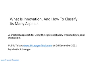What Is Innovation, And How To Classify
Its Many Aspects
A practical approach for using the right vocabulary when talking about
innovation.
Public Talk At www.IP-Lawyer-Tools.com on 26 December 2021
by Martin Schweiger
www.IP-Lawyer-Tools.com
 