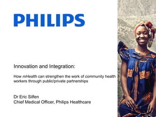 Dr Eric Silfen
Chief Medical Officer, Philips Healthcare
Innovation and Integration:
How mHealth can strengthen the work of community health
workers through public/private partnerships
 