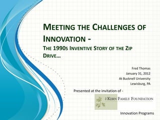 MEETING THE CHALLENGES OF
INNOVATION -
THE 1990S INVENTIVE STORY OF THE ZIP
DRIVE…
Fred Thomas
January 31, 2012
At Bucknell University
Lewisburg, PA
Presented at the invitation of -
Innovation Programs
 