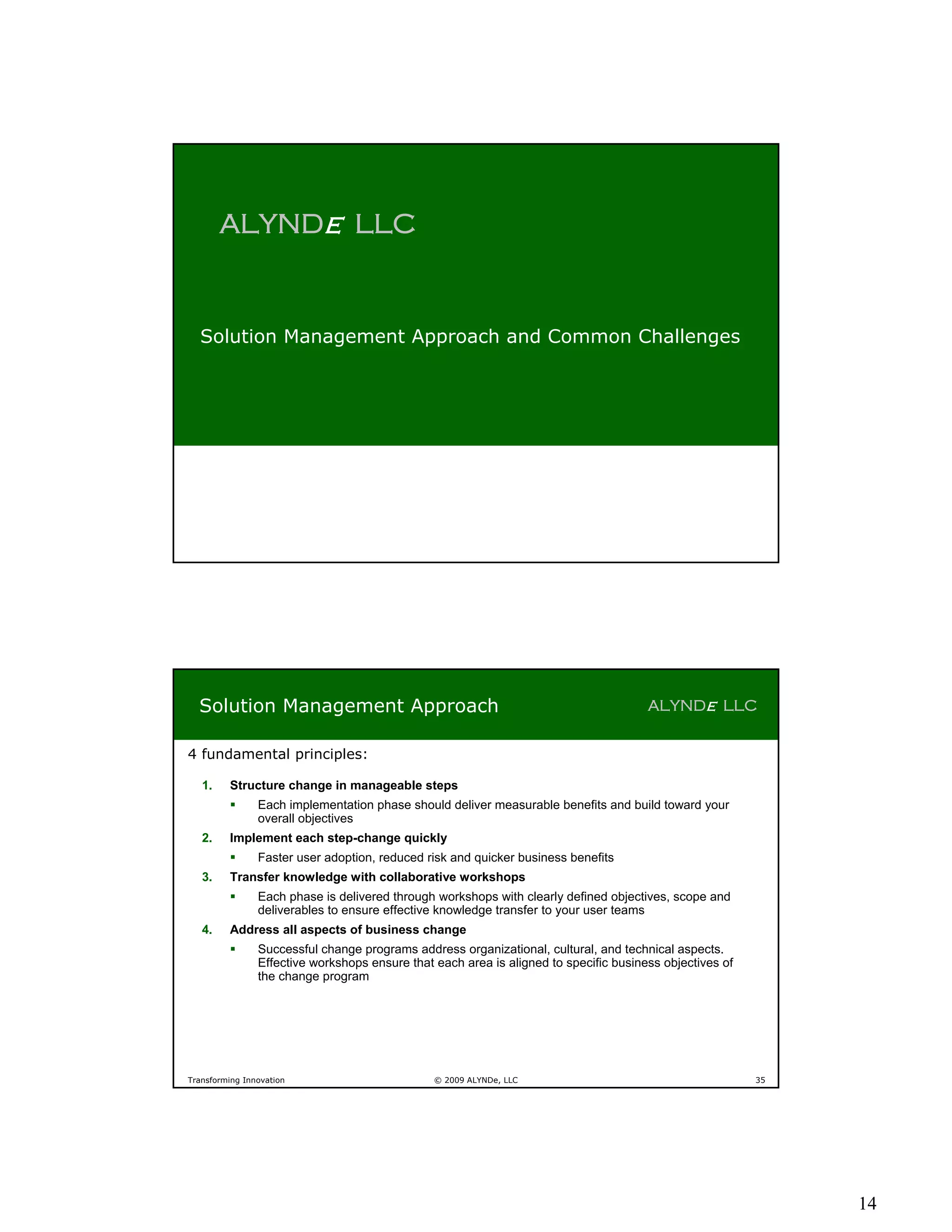 ALYNDe LLC


  Solution Management Approach and Common Challenges




  Solution Management Approach                                                         ALYNDe LLC


4 fundamental principles:

   1.    Structure change in manageable steps
               Each implementation phase should deliver measurable benefits and build toward your
                overall objectives
   2.    Implement each step-change quickly
               Faster user adoption, reduced risk and quicker business benefits
   3.    Transfer knowledge with collaborative workshops
               Each phase is delivered through workshops with clearly defined objectives, scope and
                deliverables to ensure effective knowledge transfer to your user teams
   4.    Address all aspects of business change
               Successful change programs address organizational, cultural, and technical aspects.
                Effective workshops ensure that each area is aligned to specific business objectives of
                the change program




Transforming Innovation                         © 2009 ALYNDe, LLC                                        35




                                                                                                               14
 