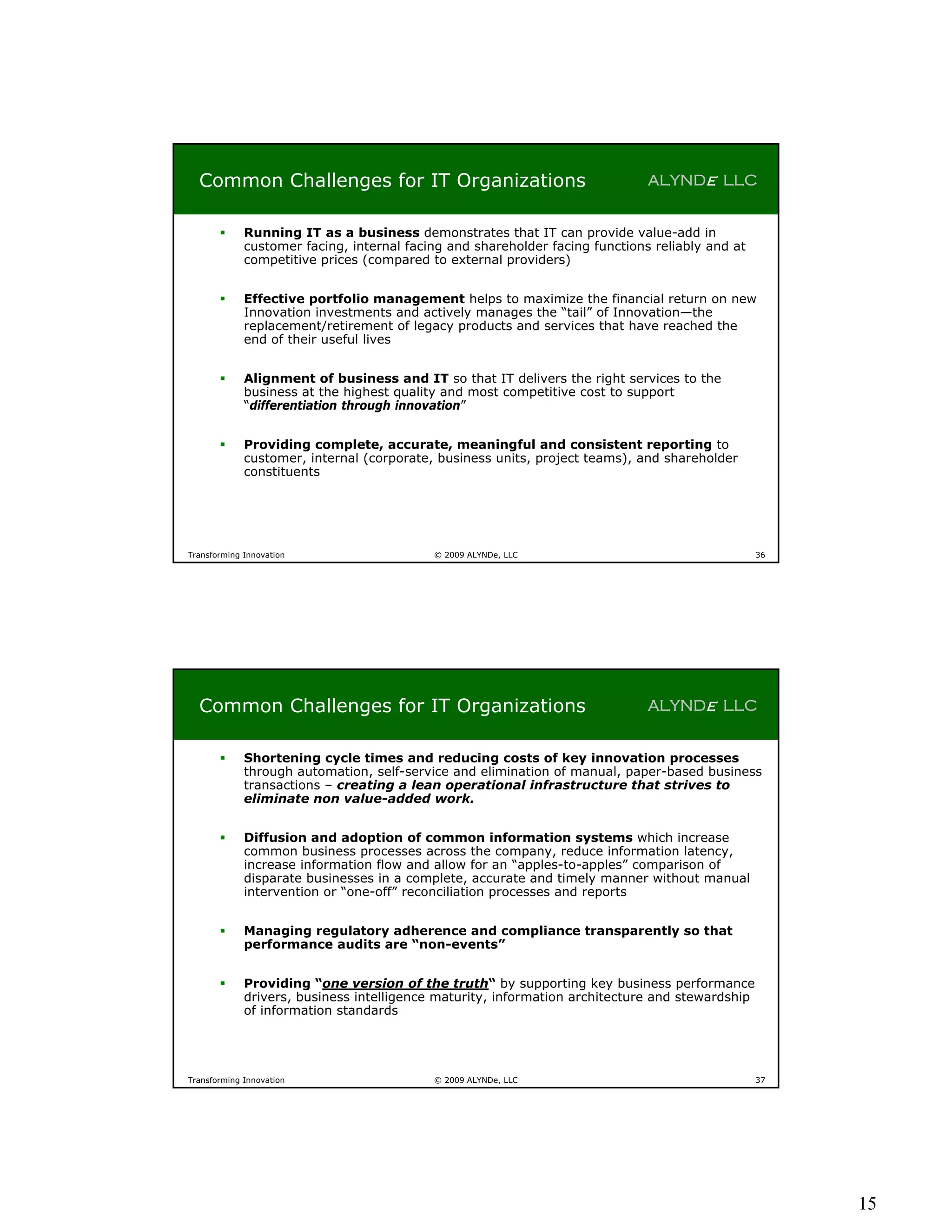 Common Challenges for IT Organizations                                      ALYNDe LLC


            Running IT as a business demonstrates that IT can provide value-add in
             customer facing, internal facing and shareholder facing functions reliably and at
             competitive prices (compared to external providers)


            Effective portfolio management helps to maximize the financial return on new
             Innovation investments and actively manages the “tail” of Innovation—the
             replacement/retirement of legacy products and services that have reached the
             end of their useful lives


            Alignment of business and IT so that IT delivers the right services to the
             business at the highest quality and most competitive cost to support
             “differentiation through innovation”


            Providing complete, accurate, meaningful and consistent reporting to
             customer, internal (corporate, business units, project teams), and shareholder
             constituents




Transforming Innovation                    © 2009 ALYNDe, LLC                                    36




  Common Challenges for IT Organizations                                      ALYNDe LLC


            Shortening cycle times and reducing costs of key innovation processes
             through automation, self-service and elimination of manual, paper-based business
             transactions – creating a lean operational infrastructure that strives to
             eliminate non value-added work.


            Diffusion and adoption of common information systems which increase
             common business processes across the company, reduce information latency,
             increase information flow and allow for an “apples-to-apples” comparison of
             disparate businesses in a complete, accurate and timely manner without manual
             intervention or “one-off” reconciliation processes and reports


            Managing regulatory adherence and compliance transparently so that
             performance audits are “non-events”


            Providing “one version of the truth“ by supporting key business performance
             drivers, business intelligence maturity, information architecture and stewardship
             of information standards




Transforming Innovation                    © 2009 ALYNDe, LLC                                    37




                                                                                                      15
 