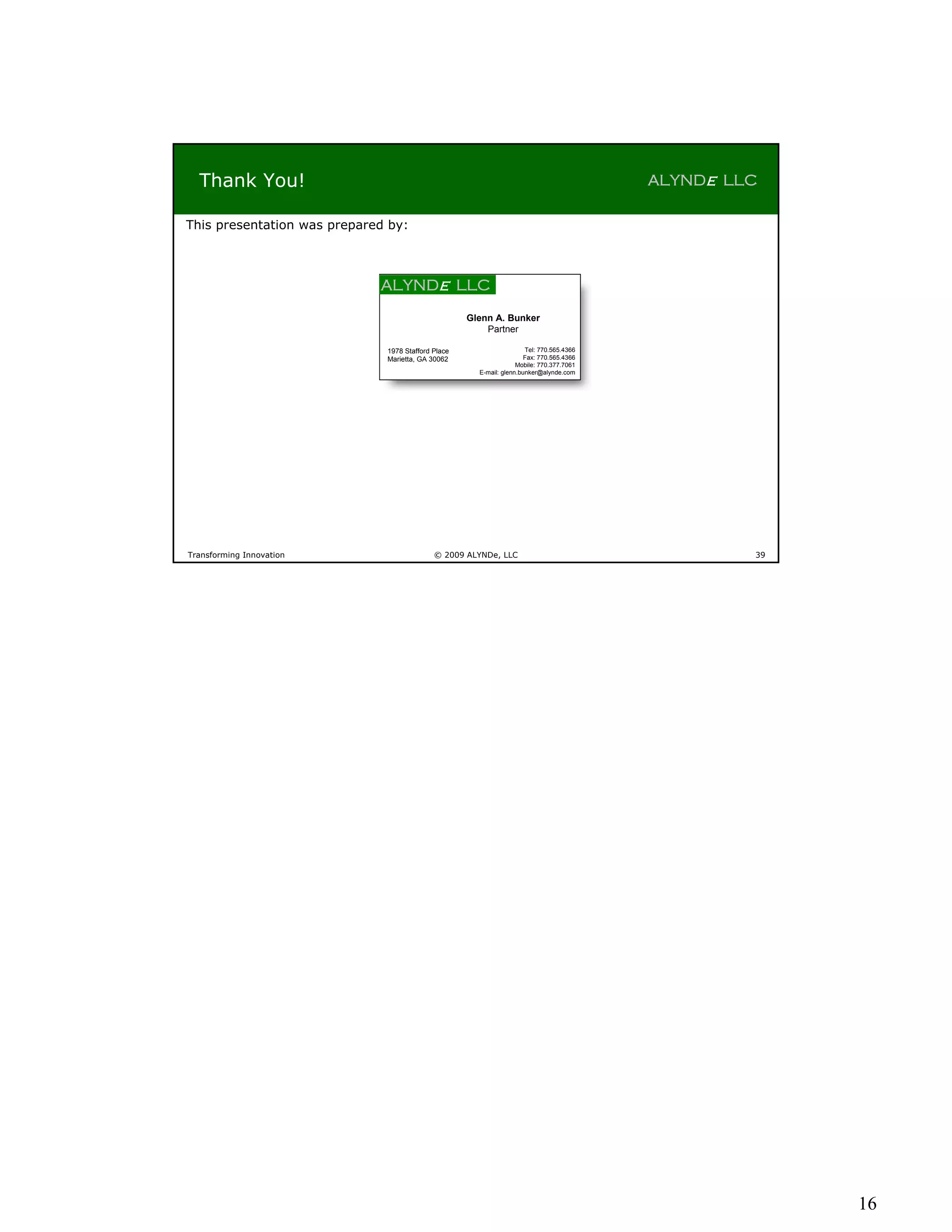 Thank You!                                                                              ALYNDe LLC

This presentation was prepared by:



                             ALYNDe LLC
                                                    Glenn A. Bunker
                                                        Partner

                              1978 Stafford Place                     Tel: 770.565.4366
                              Marietta, GA 30062                      Fax: 770.565.4366
                                                                   Mobile: 770.377.7061
                                                      E-mail: glenn.bunker@alynde.com




Transforming Innovation                     © 2009 ALYNDe, LLC                                     39




                                                                                                        16
 