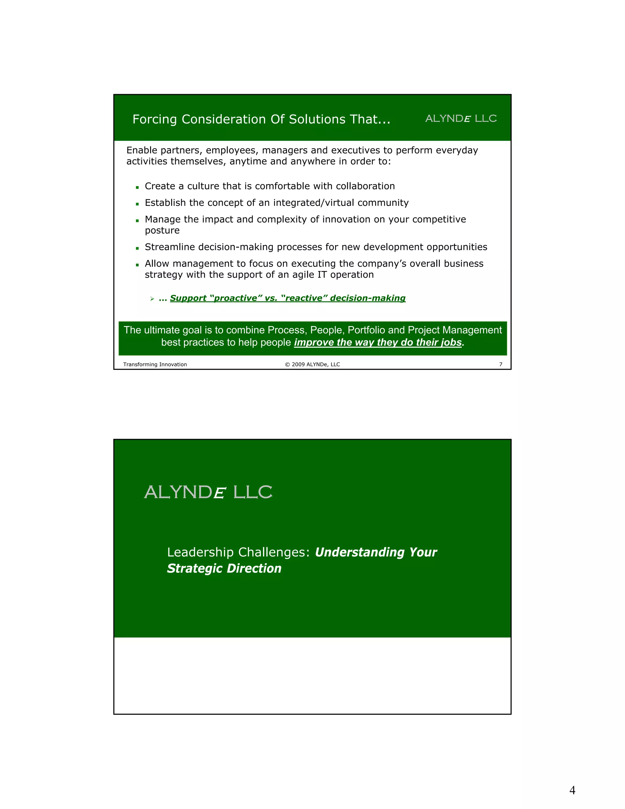 Forcing Consideration Of Solutions That...                       ALYNDe LLC


 Enable partners, employees, managers and executives to perform everyday
 activities themselves, anytime and anywhere in order to:

       Create a culture that is comfortable with collaboration
       Establish the concept of an integrated/virtual community
       Manage the impact and complexity of innovation on your competitive
        posture
       Streamline decision-making processes for new development opportunities
       Allow management to focus on executing the company’s overall business
        strategy with the support of an agile IT operation

            … Support “proactive” vs. “reactive” decision-making


The ultimate goal is to combine Process, People, Portfolio and Project Management
        best practices to help people improve the way they do their jobs.

Transforming Innovation                © 2009 ALYNDe, LLC                        7




        ALYNDe LLC


               Leadership Challenges: Understanding Your
               Strategic Direction




                                                                                     4
 