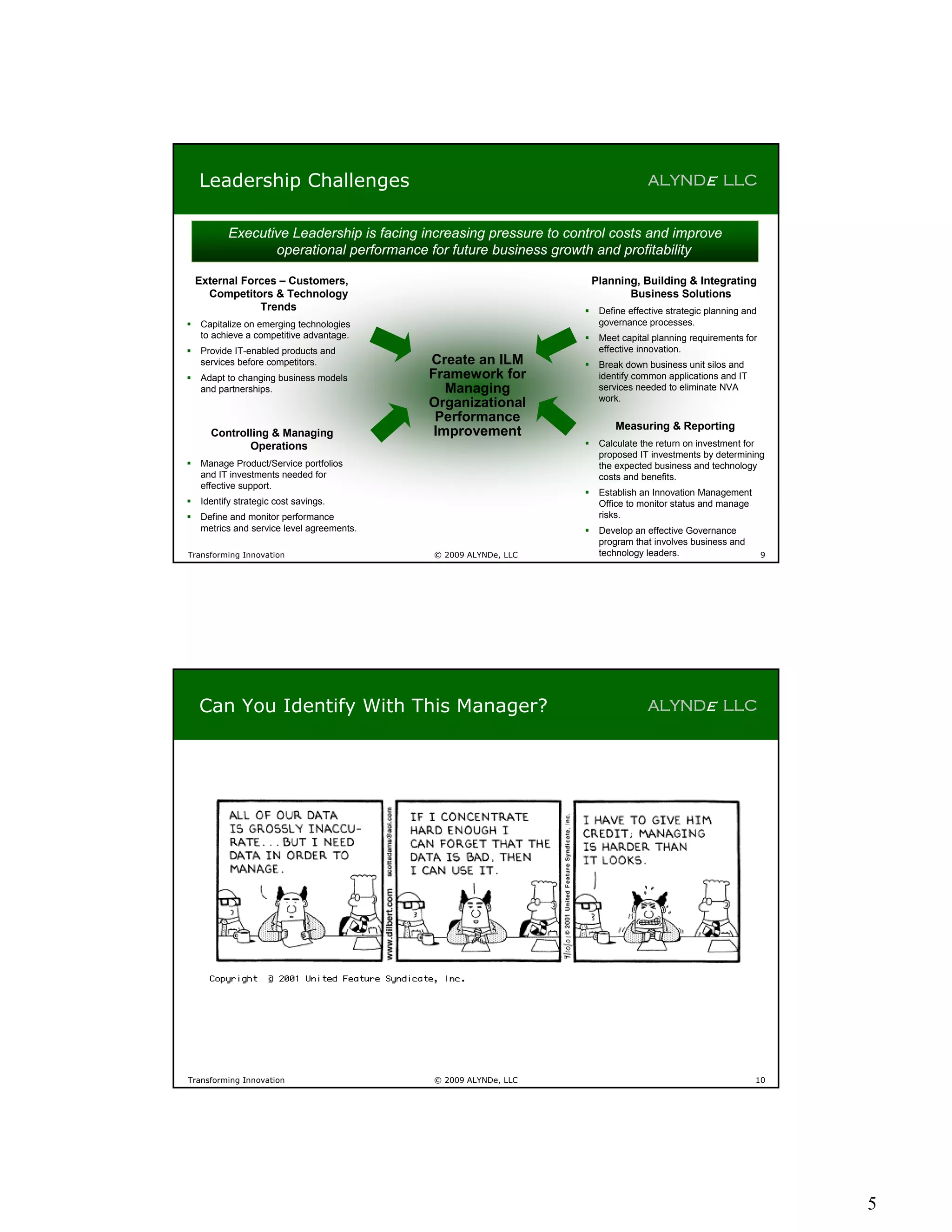Leadership Challenges                                                             ALYNDe LLC


            Executive Leadership is facing increasing pressure to control costs and improve
                   operational performance for future business growth and profitability

    External Forces – Customers,                                         Planning, Building & Integrating
      Competitors & Technology                                                  Business Solutions
                Trends                                                   Define effective strategic planning and
    Capitalize on emerging technologies                                  governance processes.
     to achieve a competitive advantage.                                 Meet capital planning requirements for
    Provide IT-enabled products and                                      effective innovation.
     services before competitors.            Create an ILM               Break down business unit silos and
    Adapt to changing business models       Framework for                identify common applications and IT
     and partnerships.                          Managing                  services needed to eliminate NVA
                                                                          work.
                                             Organizational
                                              Performance
                                                                              Measuring & Reporting
       Controlling & Managing                 Improvement
              Operations                                                 Calculate the return on investment for
                                                                          proposed IT investments by determining
    Manage Product/Service portfolios                                    the expected business and technology
     and IT investments needed for                                        costs and benefits.
     effective support.
                                                                         Establish an Innovation Management
    Identify strategic cost savings.                                     Office to monitor status and manage
    Define and monitor performance                                       risks.
     metrics and service level agreements.                               Develop an effective Governance
                                                                          program that involves business and
Transforming Innovation                      © 2009 ALYNDe, LLC           technology leaders.                       9




    Can You Identify With This Manager?                                               ALYNDe LLC




Transforming Innovation                      © 2009 ALYNDe, LLC                                                 10




                                                                                                                        5
 