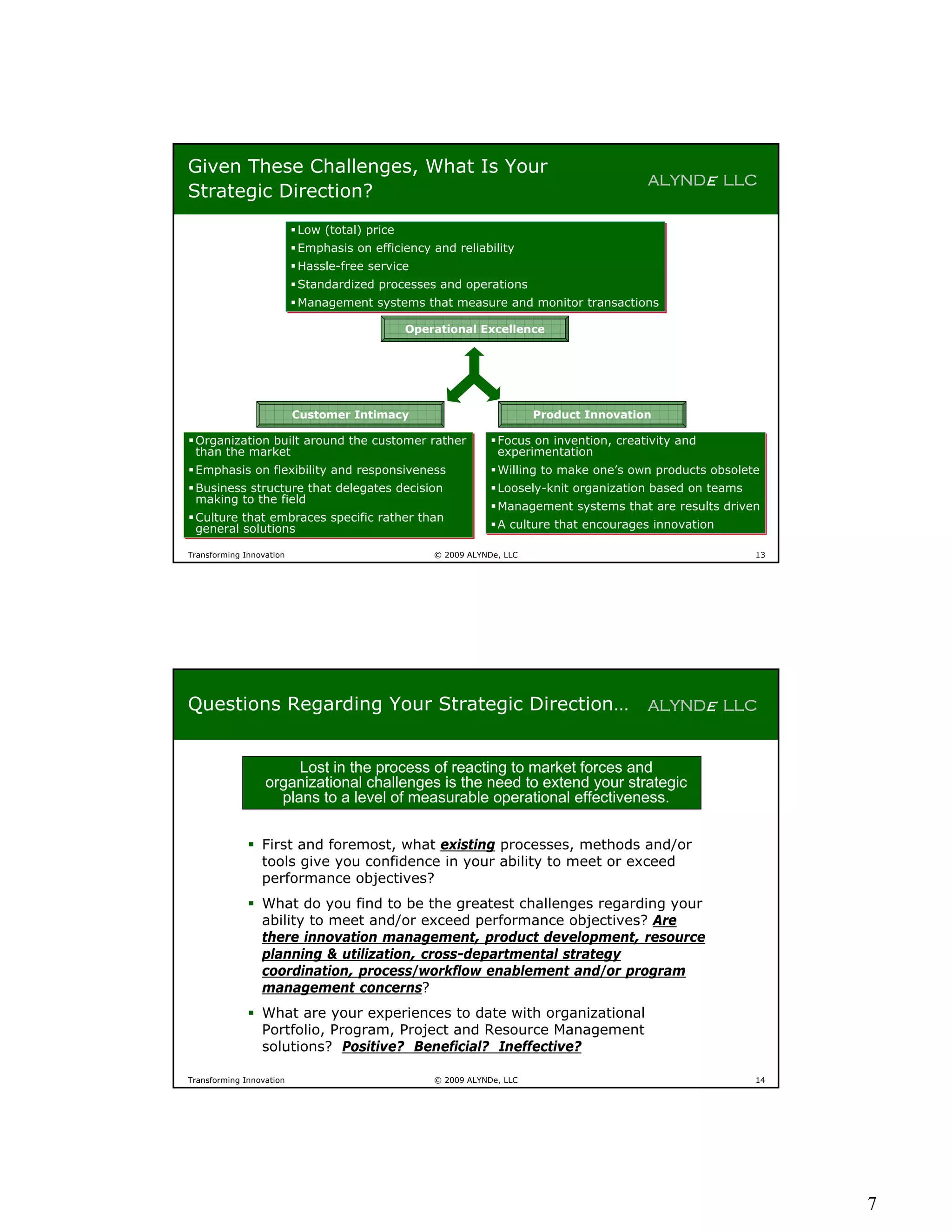 Given These Challenges, What Is Your
                                                                                         ALYNDe LLC
Strategic Direction?
                           Low (total) price
                           Low (total) price
                           Emphasis on efficiency and reliability
                           Emphasis on efficiency and reliability
                           Hassle-free service
                           Hassle-free service
                           Standardized processes and operations
                           Standardized processes and operations
                           Management systems that measure and monitor transactions
                           Management systems that measure and monitor transactions

                                              Operational Excellence




                          Customer Intimacy                             Product Innovation

 Organization built around the customer rather
 Organization built around the customer rather                 Focus on invention, creativity and
                                                                Focus on invention, creativity and
  than the market
  than the market                                                experimentation
                                                                 experimentation
 Emphasis on flexibility and responsiveness
 Emphasis on flexibility and responsiveness                    Willing to make one’s own products obsolete
                                                                Willing to make one’s own products obsolete
 Business structure that delegates decision
 Business structure that delegates decision                    Loosely-knit organization based on teams
                                                                Loosely-knit organization based on teams
  making to the field
  making to the field                                           Management systems that are results driven
                                                                Management systems that are results driven
 Culture that embraces specific rather than
 Culture that embraces specific rather than
  general solutions
  general solutions                                             A culture that encourages innovation
                                                                A culture that encourages innovation

Transforming Innovation                            © 2009 ALYNDe, LLC                                      13




Questions Regarding Your Strategic Direction…                                            ALYNDe LLC


                       Lost in the process of reacting to market forces and
                  organizational challenges is the need to extend your strategic
                    plans to a level of measurable operational effectiveness.


               First and foremost, what existing processes, methods and/or
                tools give you confidence in your ability to meet or exceed
                performance objectives?
               What do you find to be the greatest challenges regarding your
                ability to meet and/or exceed performance objectives? Are
                there innovation management, product development, resource
                planning & utilization, cross-departmental strategy
                coordination, process/workflow enablement and/or program
                management concerns?
               What are your experiences to date with organizational
                Portfolio, Program, Project and Resource Management
                solutions? Positive? Beneficial? Ineffective?

Transforming Innovation                            © 2009 ALYNDe, LLC                                      14




                                                                                                                7
 