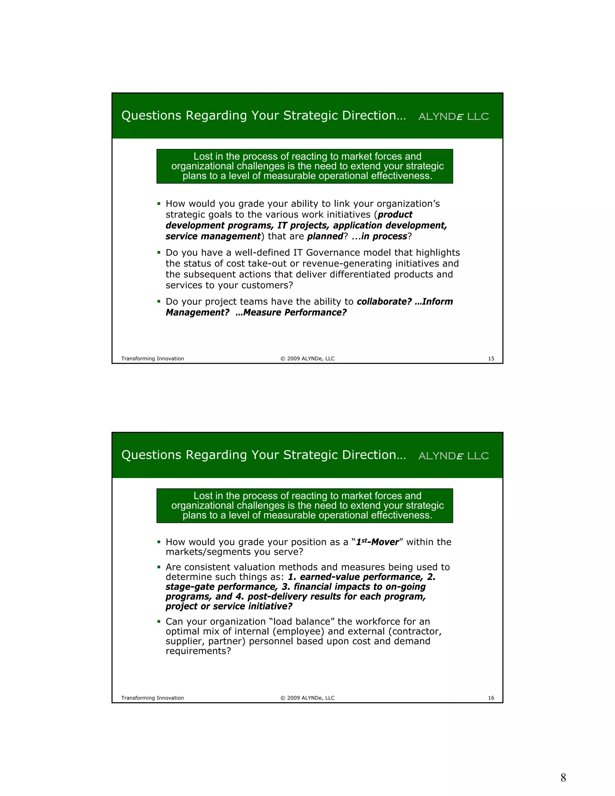 Questions Regarding Your Strategic Direction…                             ALYNDe LLC


                       Lost in the process of reacting to market forces and
                  organizational challenges is the need to extend your strategic
                    plans to a level of measurable operational effectiveness.

             How would you grade your ability to link your organization’s
              strategic goals to the various work initiatives (product
              development programs, IT projects, application development,
              service management) that are planned? ...in process?
             Do you have a well-defined IT Governance model that highlights
              the status of cost take-out or revenue-generating initiatives and
              the subsequent actions that deliver differentiated products and
              services to your customers?
             Do your project teams have the ability to collaborate? …Inform
              Management? …Measure Performance?



Transforming Innovation                   © 2009 ALYNDe, LLC                       15




Questions Regarding Your Strategic Direction…                             ALYNDe LLC


                       Lost in the process of reacting to market forces and
                  organizational challenges is the need to extend your strategic
                    plans to a level of measurable operational effectiveness.

             How would you grade your position as a “1st-Mover” within the
              markets/segments you serve?
             Are consistent valuation methods and measures being used to
              determine such things as: 1. earned-value performance, 2.
              stage-gate performance, 3. financial impacts to on-going
              programs, and 4. post-delivery results for each program,
              project or service initiative?
             Can your organization “load balance” the workforce for an
              optimal mix of internal (employee) and external (contractor,
              supplier, partner) personnel based upon cost and demand
              requirements?




Transforming Innovation                   © 2009 ALYNDe, LLC                       16




                                                                                        8
 