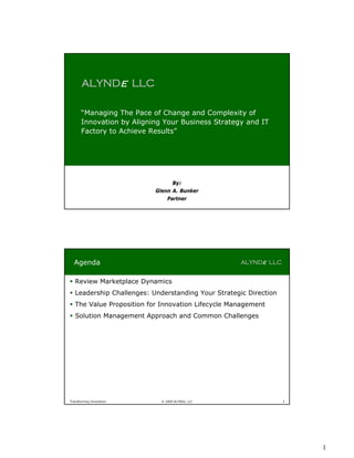 ALYNDe LLC

       “Managing The Pace of Change and Complexity of
       Innovation by Aligning Your Business Strategy and IT
       Factory to Achieve Results”




                                 By:
                           Glenn A. Bunker
                               Partner




  Agenda                                            ALYNDe LLC


 Review Marketplace Dynamics
 Leadership Challenges: Understanding Your Strategic Direction
 The Value Proposition for Innovation Lifecycle Management
 Solution Management Approach and Common Challenges




Transforming Innovation      © 2009 ALYNDe, LLC                   2




                                                                      1
 