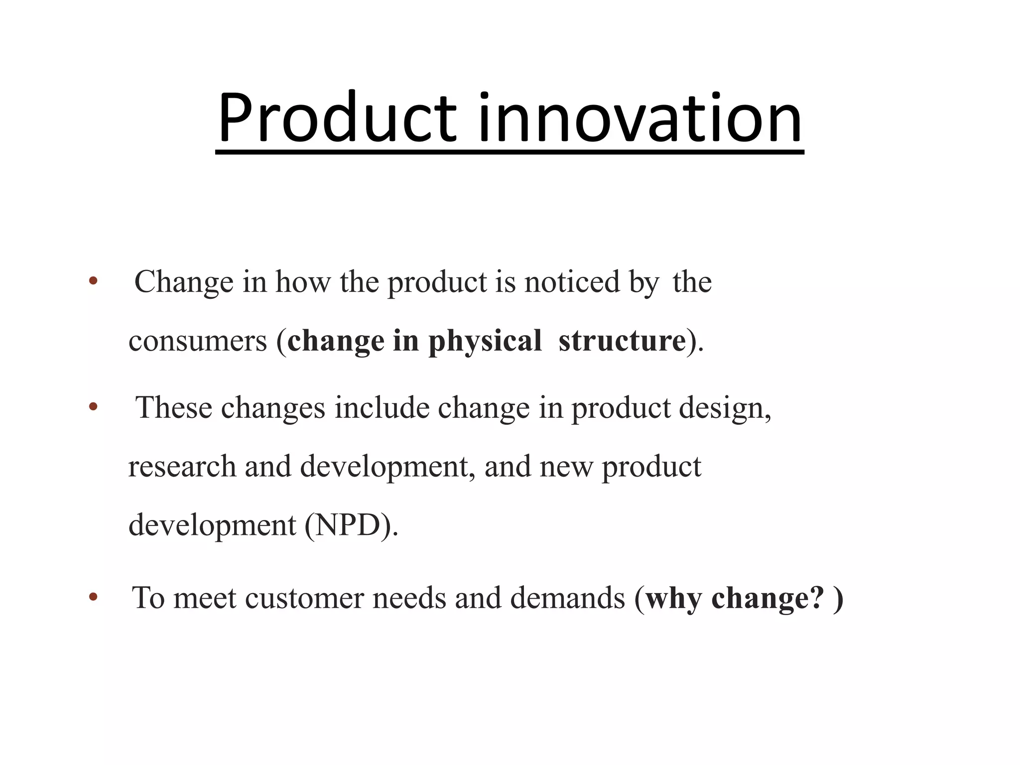 • Change in how the product is noticed by the
consumers (change in physical structure).
• These changes include change in product design,
research and development, and new product
development (NPD).
• To meet customer needs and demands (why change? )
Product innovation
 