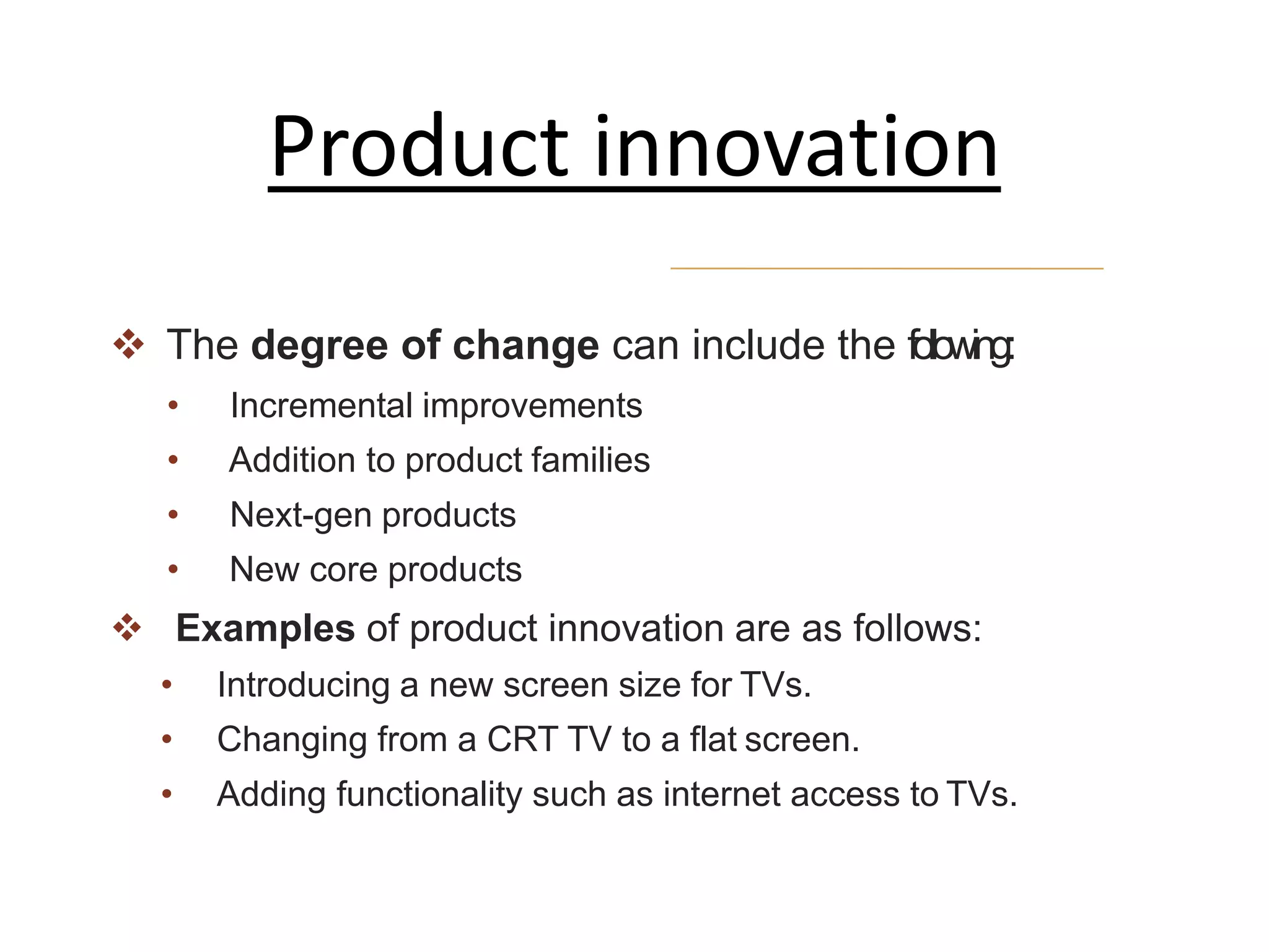  The degree of change can include the following:
• Incremental improvements
• Addition to product families
• Next-gen products
• New core products
 Examples of product innovation are as follows:
• Introducing a new screen size for TVs.
• Changing from a CRT TV to a flat screen.
• Adding functionality such as internet access to TVs.
Product innovation
 