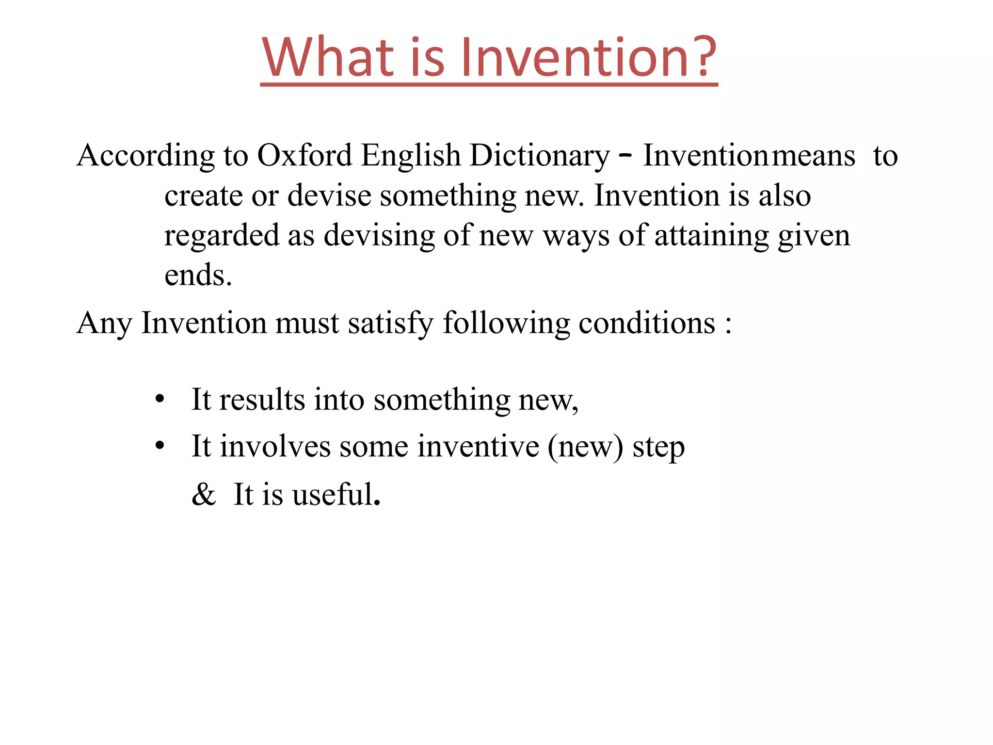 What is Invention?
According to Oxford English Dictionary – Inventionmeans to
create or devise something new. Invention is also
regarded as devising of new ways of attaining given
ends.
Any Invention must satisfy following conditions :
• It results into something new,
• It involves some inventive (new) step
& It is useful.
 