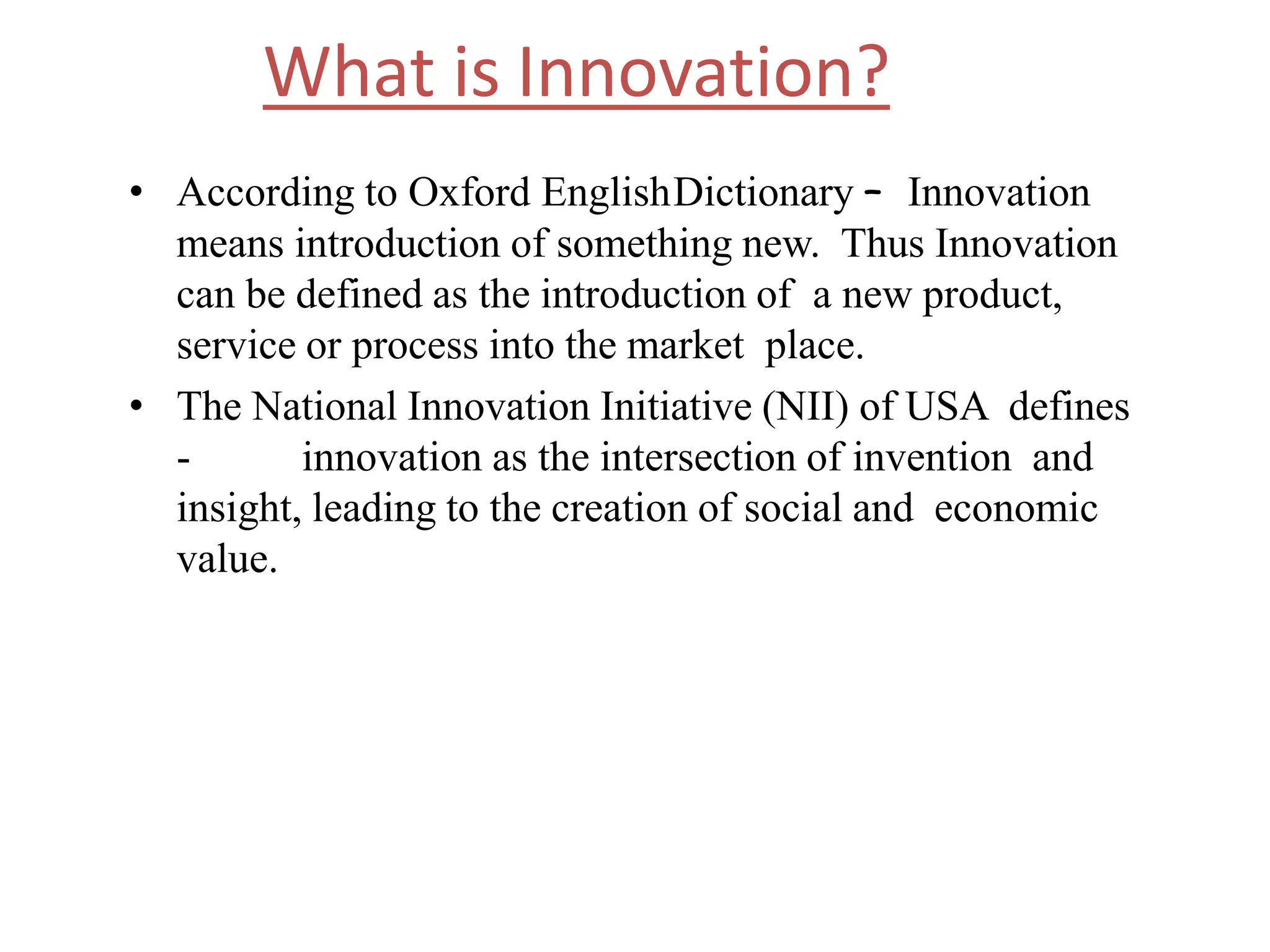 What is Innovation?
• According to Oxford EnglishDictionary – Innovation
means introduction of something new. Thus Innovation
can be defined as the introduction of a new product,
service or process into the market place.
• The National Innovation Initiative (NII) of USA defines
- innovation as the intersection of invention and
insight, leading to the creation of social and economic
value.
 
