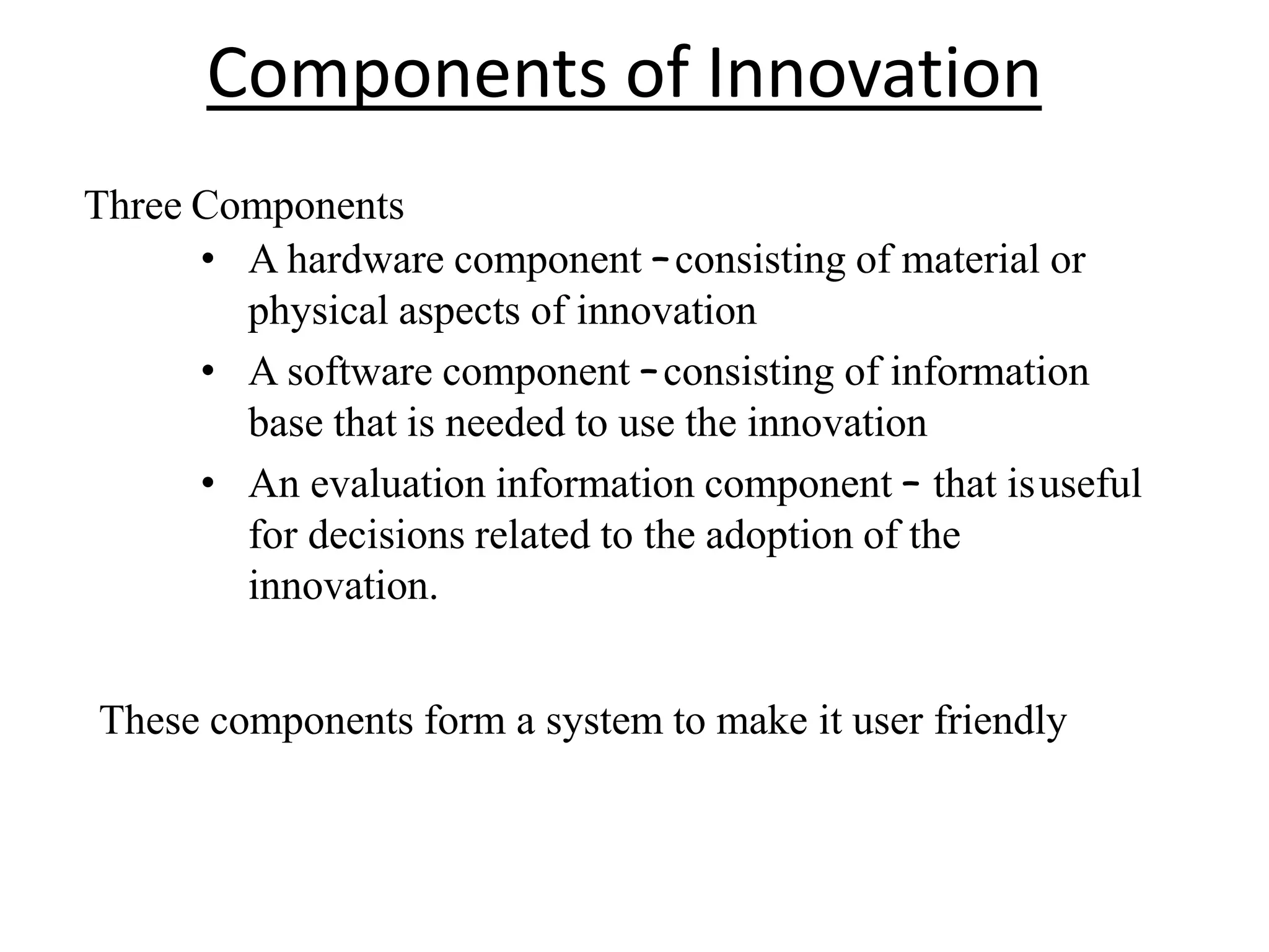 Components of Innovation
Three Components
• A hardware component –consisting of material or
physical aspects of innovation
• A software component –consisting of information
base that is needed to use the innovation
• An evaluation information component – that isuseful
for decisions related to the adoption of the
innovation.
These components form a system to make it user friendly
 
