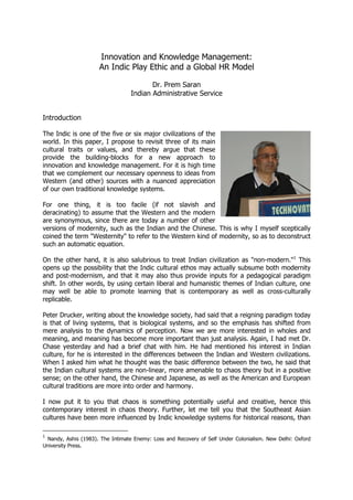 Innovation and Knowledge Management:
An Indic Play Ethic and a Global HR Model
Dr. Prem Saran
Indian Administrative Service
Introduction
The Indic is one of the five or six major civilizations of the
world. In this paper, I propose to revisit three of its main
cultural traits or values, and thereby argue that these
provide the building-blocks for a new approach to
innovation and knowledge management. For it is high time
that we complement our necessary openness to ideas from
Western (and other) sources with a nuanced appreciation
of our own traditional knowledge systems.
For one thing, it is too facile (if not slavish and
deracinating) to assume that the Western and the modern
are synonymous, since there are today a number of other
versions of modernity, such as the Indian and the Chinese. This is why I myself sceptically
coined the term "Westernity" to refer to the Western kind of modernity, so as to deconstruct
such an automatic equation.
On the other hand, it is also salubrious to treat Indian civilization as "non-modern."1
This
opens up the possibility that the Indic cultural ethos may actually subsume both modernity
and post-modernism, and that it may also thus provide inputs for a pedagogical paradigm
shift. In other words, by using certain liberal and humanistic themes of Indian culture, one
may well be able to promote learning that is contemporary as well as cross-culturally
replicable.
Peter Drucker, writing about the knowledge society, had said that a reigning paradigm today
is that of living systems, that is biological systems, and so the emphasis has shifted from
mere analysis to the dynamics of perception. Now we are more interested in wholes and
meaning, and meaning has become more important than just analysis. Again, I had met Dr.
Chase yesterday and had a brief chat with him. He had mentioned his interest in Indian
culture, for he is interested in the differences between the Indian and Western civilizations.
When I asked him what he thought was the basic difference between the two, he said that
the Indian cultural systems are non-linear, more amenable to chaos theory but in a positive
sense; on the other hand, the Chinese and Japanese, as well as the American and European
cultural traditions are more into order and harmony.
I now put it to you that chaos is something potentially useful and creative, hence this
contemporary interest in chaos theory. Further, let me tell you that the Southeast Asian
cultures have been more influenced by Indic knowledge systems for historical reasons, than
1
Nandy, Ashis (1983). The Intimate Enemy: Loss and Recovery of Self Under Colonialism. New Delhi: Oxford
University Press.
 