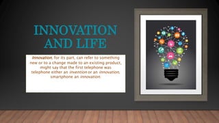 INNOVATION
AND LIFE
Innovation, for its part, can refer to something
new or to a change made to an existing product,
might say that the first telephone was
telephone either an invention or an innovation,
smartphone an innovation.
 