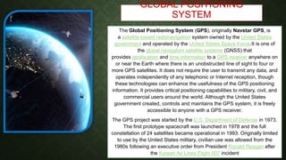 GLOBAL POSITIONING
SYSTEM
The Global Positioning System (GPS), originally Navstar GPS, is
a satellite-based radionavigation system owned by the United States
government and operated by the United States Space Force.It is one of
the global navigation satellite systems (GNSS) that
provides geolocation and time information to a GPS receiver anywhere on
or near the Earth where there is an unobstructed line of sight to four or
more GPS satellites. It does not require the user to transmit any data, and
operates independently of any telephonic or Internet reception, though
these technologies can enhance the usefulness of the GPS positioning
information. It provides critical positioning capabilities to military, civil, and
commercial users around the world. Although the United States
government created, controls and maintains the GPS system, it is freely
accessible to anyone with a GPS receiver.
The GPS project was started by the U.S. Department of Defense in 1973.
The first prototype spacecraft was launched in 1978 and the full
constellation of 24 satellites became operational in 1993. Originally limited
to use by the United States military, civilian use was allowed from the
1980s following an executive order from President Ronald Reagan after
the Korean Air Lines Flight 007 incident
 