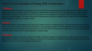 What Are the Benefits of Using GPS in Business?
1) Efficiency :
Taking the time to ask for directions or attempting to find your way back to your preplanned route after getting lost on the road can waste
precious time, which can translate directly into lost revenue. Missing sales meetings and other crucial appointments can make or break a
small business courting its first customers. Using GPS can prevent you from getting lost on unfamiliar streets, showing you the quickest
route to get to your destination. This can be a life saver for business owners traveling to unfamiliar cities or meeting with potential strategic
partners, suppliers or customers in foreign countries.
2) Control :
Using GPS provides an unprecedented level of control over mobile units from a centralized location. Trucking companies and other delivery
services can view the locations of all trucks in their fleet from a central dispatch location in real time. Businesses providing company vehicles
for salespeople and other employees to use during work hours can track where the vehicles go throughout the day, ensuring that employees
in the field remain focused and do not take advantage of company assets.
3) Planning :
GPS is useful for planning routes before making a trip. Mobile or traveling employees and entrepreneurs can type in a route and review the
various turns and distances involved before striking out on their trip. This can allow you to feel more at ease when traveling, knowing what to
expect even before your GPS device signals an upcoming turn.
 