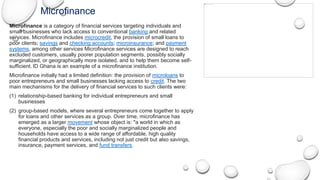 Microfinance
Microfinance is a category of financial services targeting individuals and
small businesses who lack access to conventional banking and related
services. Microfinance includes microcredit, the provision of small loans to
poor clients; savings and checking accounts; microinsurance; and payment
systems, among other services Microfinance services are designed to reach
excluded customers, usually poorer population segments, possibly socially
marginalized, or geographically more isolated, and to help them become self-
sufficient. ID Ghana is an example of a microfinance institution.
Microfinance initially had a limited definition: the provision of microloans to
poor entrepreneurs and small businesses lacking access to credit. The two
main mechanisms for the delivery of financial services to such clients were:
(1) relationship-based banking for individual entrepreneurs and small
businesses
(2) group-based models, where several entrepreneurs come together to apply
for loans and other services as a group. Over time, microfinance has
emerged as a larger movement whose object is: "a world in which as
everyone, especially the poor and socially marginalized people and
households have access to a wide range of affordable, high quality
financial products and services, including not just credit but also savings,
insurance, payment services, and fund transfers.
 
